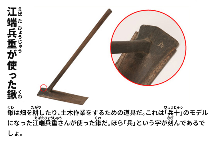 江端兵重が使った鍬　鍬は畑を耕したり、土木作業をするための道具だ。これは「兵十」のモデルになった江端兵重さんが使った鍬だ。ほら「兵」という字が刻んであるでしょ。