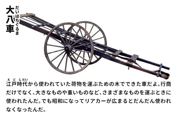 大八車　江戸時代から使われていた荷物を運ぶための木でできた車だよ。行商だけでなく、大きなものや重いものなど、さまざまなものを運ぶときに使われたんだ。でも昭和になってリアカーが広まるとだんだん使われなくなったんだ。