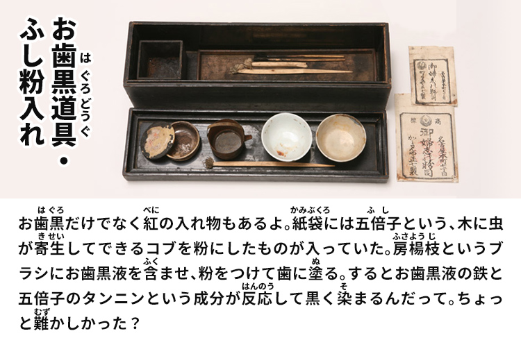 お歯黒道具・ふし粉入れ　お歯黒だけでなく紅の入れ物もあるよ。紙袋には五倍子という、木に虫が寄生してできるコブを粉にしたものが入っていた。房楊枝というブラシにお歯黒液を含ませ、粉をつけて歯に塗る。するとお歯黒液の鉄と五倍子のタンニンという成分が反応して黒く染まるんだって。ちょっと難かしかった？