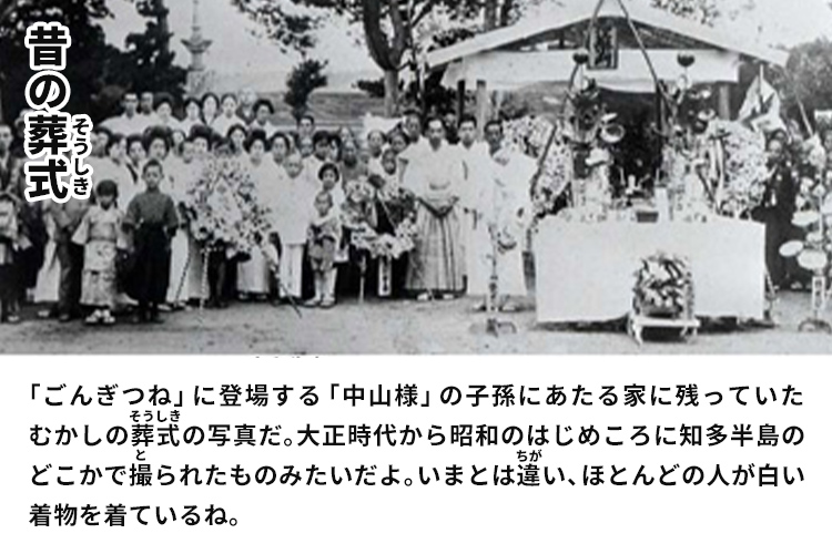 昔の葬式　「ごんぎつね」に登場する「中山様」の子孫にあたる家に残っていたむかしの葬式の写真だ。大正時代から昭和のはじめころに知多半島のどこかで撮られたものみたいだよ。いまとは違い、ほとんどの人が白い着物を着ているね。