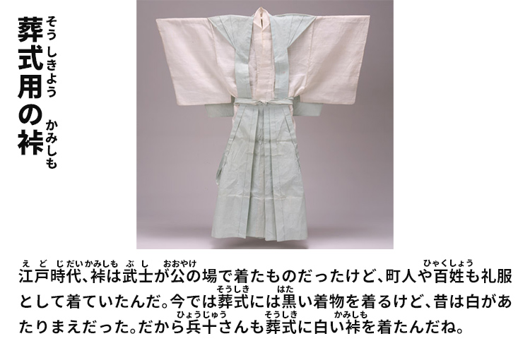 葬式用の裃　江戸時代、裃は武士が公の場で着たものだったけど、町人や百姓も礼服として着ていたんだ。今では葬式には黒い着物を着るけど、昔は白があたりまえだった。だから兵十さんも葬式に白い裃を着たんだね。