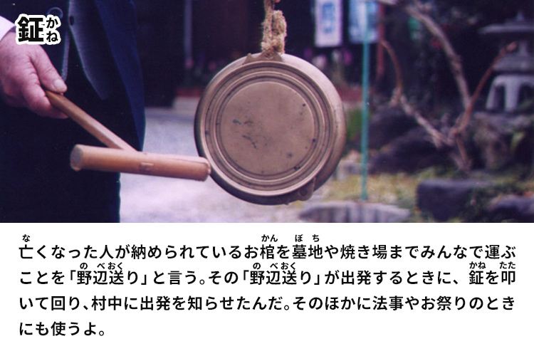 鉦　亡くなった人が納められているお棺を墓地や焼き場までみんなで運ぶことを「野辺送り」と言う。その「野辺送り」が出発するときに、鉦を叩いて回り、村中に出発を知らせたんだ。そのほかに法事やお祭りのときにも使うよ。