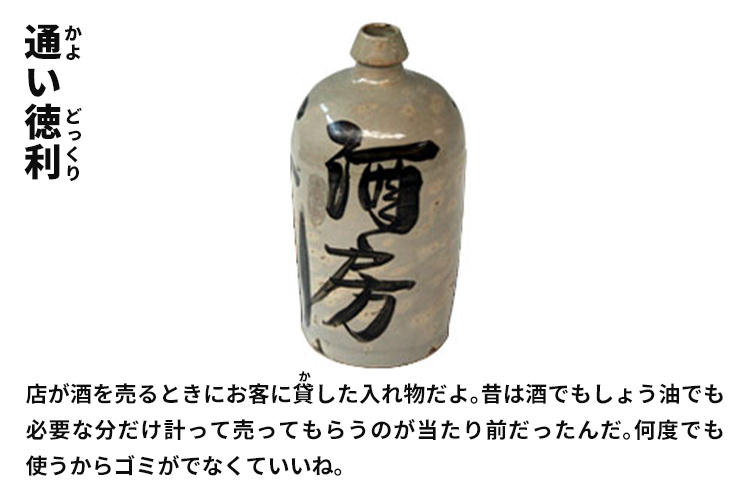 通い徳利　店が酒を売るときにお客に貸した入れ物だよ。昔は酒でもしょう油でも必要な分だけ計って売ってもらうのが当たり前だったんだ。何度でも使うからゴミがでなくていいね。