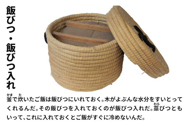 飯びつ・飯びつ入れ　釜で炊いたご飯は飯びつにいれておく。木がよぶんな水分をすいとってくれるんだ。その飯びつを入れておくのが飯びつ入れだ。藁びつともいって、これに入れておくとご飯がすぐに冷めないんだ。