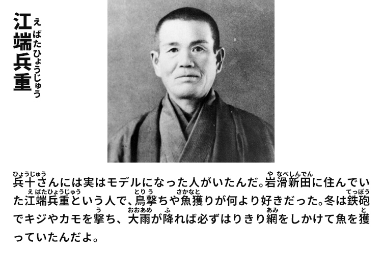 江端兵重　兵十さんには実はモデルになった人がいたんだ。岩滑新田に住んでいた江端兵重という人で、鳥撃ちや魚獲りが何より好きだった。冬は鉄砲でキジやカモを撃ち、大雨が降れば必ずはりきり網をしかけて魚を獲っていたんだよ。