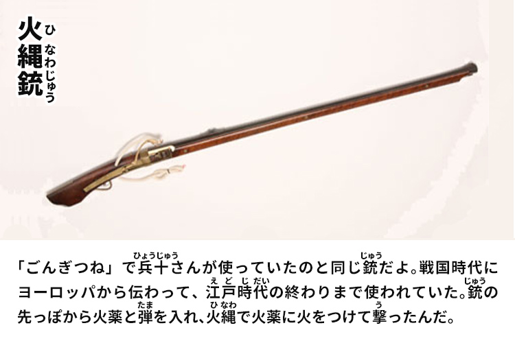 火縄銃　「ごんぎつね」で兵十さんが使っていたのと同じ銃だよ。戦国時代にヨーロッパから伝わって、江戸時代の終わりまで使われていた。銃の先っぽから火薬と弾を入れ、火縄で火薬に火をつけて撃ったんだ。